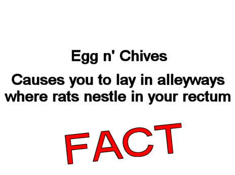 Egg n' Chives causes you to lay in alleyways where rats nestle in your rectum, FACT