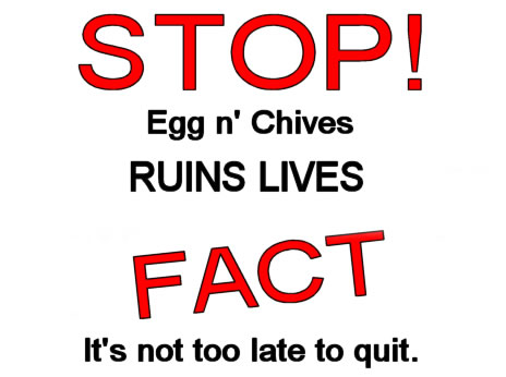 STOP! Egg n' Chives ruins lives. FACT. It's not too late to quit.